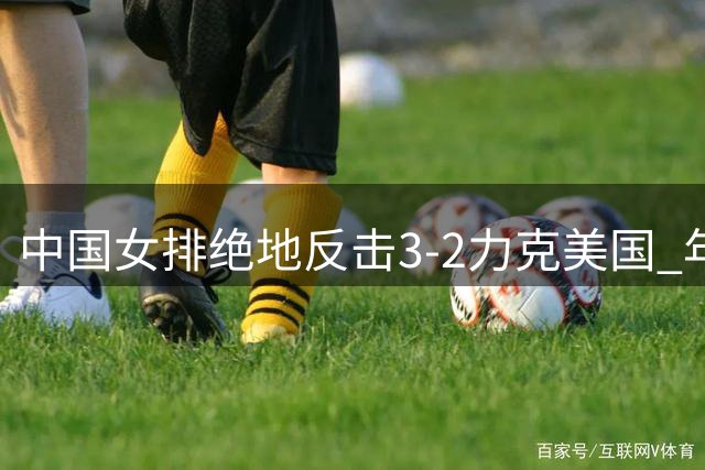 中国女排绝地反击3-2力克美国 年轻阵容缔造三大惊喜奇迹