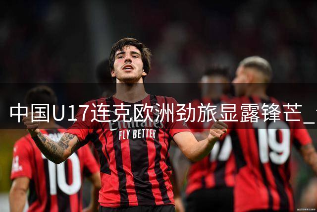 中国U17连克欧洲劲旅显露锋芒 青训四轨并进铸就世界杯新希望